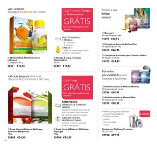 118
ባ Ómega 3 (para crianças)
WellnessKids
105 ml.
22467 €17,95
ÓMEGA 3
• Óleo de peixe ómega 3 puro,
de fontes sustentáveis
MULTIVITAMÍNICO
E MINERAL
• 13 vitaminas
• 8 minerais
CRIANÇAS SAUDÁVEIS, PAIS FELIZES!
WELLNESSKIDS
Peça mais informações ao seu
Assessor
ቢ Ómega 3
60 cápsulas/para 1 mês
15397 €17,95
ባ Multivitamínico e Mineral Man
60 drageias/para 2 meses.
22795 €18,95
ቢ Multivitamínico e Mineral Woman
60 drageias/para 2 meses.
22794 €18,95
Revele a sua
beleza
natural
NATURAL BALANCE PARA UMA
PERDA DE PESO SAUDÁVEL E NATURAL.
Peça mais informações ao seu
Assessor
ባ Sopa Natural Balance Wellness -
Espargos
420 g.
28584 €34,95
ቢ Sopa Natural Balance Wellness -
Tomate e Manjericão
420 g.
28583 €34,95
ቢ WellnessKids Multivitamínico
e Mineral
21 drageias x 1,1 g.
28241 €13,95
Fórmulas
personalizadas para
homens e mulheres
Recipiente Wellness Premium
14,5 x 11 cm.
27728 €19,95
Cada 4º produto Ómega 3
ou Multivitamínico
GRÁTIS
Cada 4ª sopa
GRÁTIS
• Perfeito para guardar os Batidos
e Sopas Natural Balance
•Tampa de encaixe
perfeito
• Aço inoxidável
• 1 litro
ቢ
ባ
ቢ
ባ
ቢ
ባ
ቤ
ቢ ባ
NOVO
ቤ Complexo Nutritivo para Cabelo e Unhas
42 drageias x 730 mg.
23473 €24,95
ባ Complexo Sueco de Beleza Plus
30 cápsulas/para 1 mês
25414 €26,95
ELEVADO TEOR DE
PROTEÍNAS E FIBRAS
aumenta o nível de saciedade
durante mais tempo
BENEFÍCIOS:
HIDRATOS DE CARBONO
LENTOS
facilitam a perda de peso uma vez
que promovem níveis inferiores
de insulina e açúcar no sangue
 