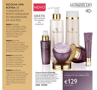 12
Conjunto Ultimate Lift NovAge
Criado para recuperar a elasticiade da pele,
para um rosto toniﬁcadio e esculpido.
Conjunto de cuidados do rosto advanced
performing, que inclui limpeza, tónico, creme
de olhos e cremes de dia e de noite, para
obter os máximos resultados. Contém 6
produtos de tamanho standard.
28968 €215,00
NOVO
ESCOLHA UMA
ROTINA DE
CUIDADOS DO
ROSTO ADEQUADA
ÀS NECESSIDADES
DA SUA PELE
40+
Cuidados do Rosto Ultimate Lift NovAge
CONJUNTO DE 6 PRODUTOS
por apenas
€129POUPE €86
GRÁTIS
SACO NOVAGE
NA COMPRA
DO
CONJUNTO
PASSO 2: OLHOS
A pele do contorno dos olhos é
delicada e necessita de cuidados
especiais. Os cremes de olhos NovAge
foram especialmente formulados para
potenciar os resultados das nossas
tecnologias nesta zona delicada.
PASSO 3: POTENCIAR
Os nossos potentes séruns são
formulados para produzirem
eﬁcazmente uma concentração
eﬁciente dos resultados que
prometemos, ao potenciar o efeito
dos cremes de dia e de noite.
PASSO 4: HIDRATAR
Todos os cremes de dia NovAge
contêm SPF 15 para ajudar a proteger
a pele contra os danos provocados
pelo sol durante o dia, enquanto os
cremes de noite proporcionam as
células cutâneas em repouso com
nutrição extraprofunda enquanto
dorme.
PASSO 1: LIMPAR
Remover a maquilhagem, as células
mortas e outras impurezas permite
que os produtos sejam mais bem
absorvidos e apresentem melhores
resultados.A limpeza e tónico
NovAge deixa a pele limpa,
radiante e revigorada.
 