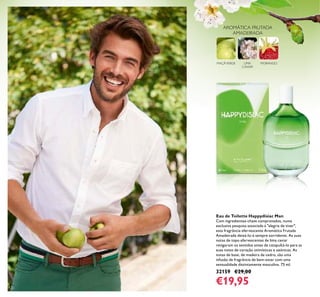120
Eau de Toilette Happydisiac Man
Com ingredientes-chave comprovados, numa
exclusiva pesquisa associada à "alegria de viver",
esta fragrância efervescente Aromática Frutada
Amadeirada deixá-lo-á sempre sorridente. As suas
notas de topo efervescentes de lima caviar
revigoram os sentidos antes de catapultá-lo para as
suas notas de coração otimísticas e ozónicas. As
notas de base, de madeira de cedro, são uma
infusão de fragrância de bem-estar com uma
sensualidade distintamente masculina. 75 ml.
32159 €29,00
€19,95
LIMA
CAVIAR
MAÇÃVERDE MORANGO
AROMÁTICA FRUTADA
AMADEIRADA
 