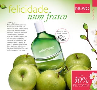 121
PROMOÇÕES
SABIA QUE?
A Eau deToilette Happydisiac
Man foi criada utilizando um
método de testes extremamente
original. Em vez de se basear
em dados cientíﬁcos, utilizámos
uma ferramenta emocional
especial que tocou as emoções
do consumidor de forma a
identiﬁcar os ingredientes que
mais associaram à 'alegria de
viver'. O resultado foi a mistura
única dos frutos utilizados na
fragrância Happydisiac Man: maçã
verde, morango e lima caviar.
RASPE SOBRE
O PRODUTO
NOVO
felicidade
num frasco
+de
30%DESCONTO
 