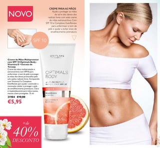 124
Creme de Mãos Multiprotetor
com SPF 10 Optimals Body -
Vitamina E + Extrato de
Toranja
Creme de mãos multiproteção e
extranutritivo com SPF10 para
uniformizar o tom da pele e proteger
as mãos dos danos provocados pelo
sol e pelos radicais livres. Enriquecido
com Vitamina E e Complexo
EvenRenew para ajudar a estimular a
renovação celular e proteger a pele
do envelhecimento prematuro. Clara
e resplandescente para mãos suaves,
macias e bem protegidas. 75 ml.
31984 €10,00
€5,95
Ajude a proteger as mãos
do sol e dos danos dos
radicais livres com este creme
de mãos extranutritivo. Com
SPF 10 e Complexo EvenRenew
para uniformizar o tom de
pele e ajudar a evitar sinais de
envelhecimento prematuro.
CREME PARAAS MÃOS
SPF 10
+de
40%DESCONTO
NOVO
 