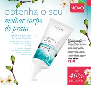 125
Gel Toniﬁcante para Abdómen
e Peito Optimals Body -
Caféina + Cyperus Rotundus
Gel de corpo de elevada performance
especialmente desenvolvido para
combater eﬁcazmente a zona do
abdómen e do peito para uma pele
suave, ﬁrme e toniﬁcada. Ajuda a
proteger a pele contra a perda de
elasticidade. Leve e agradavelmente
perfumado. Para uso diário. Com
Complexo TargetShape, com extrato
botânico de origem natural. 125 ml.
31983 €18,00
€9,95
PROMOÇÕES
Aplique diariamente na zona do
abdómen e peito de manhã
e à noite.
Para melhores resultados
recomendamos combinar com
uma dieta equilibrada e
exercício físico.
obtenha o seu
melhor corpo
de praia
+de
40%DESCONTO
Com ComplexoTargetShape
NOVO
REFIRMA E TONIFICA
 