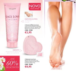 128
ቢ Creme de Mãos Lace Love
Creme de mãos suavizante e hidratante,
perfeito para o Dia de S. Valentim. Com
fabuloso aroma frutado e ﬂoral. 75 ml.
31868 €7,00
€2,95
ባ Sabonete Lace Love
Sabonete diário perfumado. Com
indulgente fragrância frutada e ﬂoral.
O presente perfeito. 75 g.
31869 €2,50
€0,95
SABONETE
CREME PARAAS MÃOS
NOVOEDIÇÃO LIMITADA
ATÉ
60%DESCONTO
ቢ
ባ
Um mimo para
a sua pele
Bouquet ﬂoral de magnólia e
jasmim, com notas de mel!
 