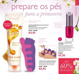 129
PROMOÇÕES
TAMANHO
JUMBO!
ቢ Creme de Pés Nutritivo com Cera de
Abelha Feet Up
Creme de pés nutritivo com Cera de Abelhas,
para hidratar e suavizar os pés. 150 ml.
30356 €13,00
€4,95
ATÉ
60%DESCONTO
ቢ
ቤ Vernizes Longa Duração
The ONE
Vernizes de alta cobertura de longa
duração, nos mais recentes tons.
Com Tecnologia Expert Gel para uma
cobertura uniforme e uma cor
resistente ao desvanecimento e
quebra. 8 ml.
€12,00
€5,95
ባ Separadores de Dedos Pedicure
Conjunto de dois separadores de dedos
em espuma suave e em tons de rosa e
roxo. Dimensões: 13,5 x 5,5 x 0,8 cm.
28287 €2,00
€0,95
ባ
ቤ
30528
Fuchsia
Allure
prepare os pés
para a primavera
Enriquecido com
Quartzo Rosa
para mais brilho
e durabilidade
Separadores em
espuma suave
que facilitam a sua
pedicure
Nutre e hidrata com Cera
de Abelha natural
 