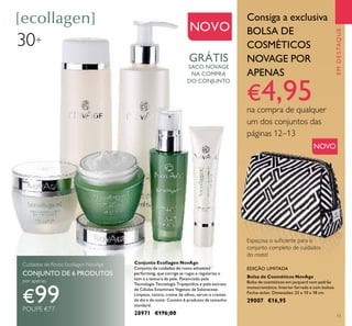 13
Conjunto Ecollagen NovAge
Conjunto de cuidados do rosto advanced
performing, que corrige as rugas e regulariza o
tom e a textura da pele. Potenciado pela
Tecnologia Tecnologia Tripeptídica e pelo extrato
de Células Estaminais Vegetais de Solanaceae.
Limpeza, tónico, creme de olhos, sérum e cremes
de dia e de noite. Contém 6 produtos de tamanho
standard.
28971 €176,00
EMDESTAQUE
NOVO
Espaçosa o suﬁciente para o
conjunto completo de cuidados
do rosto!
Cuidados de Rosto Ecollagen NovAge
CONJUNTO DE 6 PRODUTOS
por apenas
€99POUPE €77
Consiga a exclusiva
BOLSA DE
COSMÉTICOS
NOVAGE POR
APENAS
€4,95na compra de qualquer
um dos conjuntos das
páginas 12–13
30+
NOVO
GRÁTIS
SACO NOVAGE
NA COMPRA
DO CONJUNTO
Bolsa de Cosméticos NovAge
Bolsa de cosméticos em jacquard com padrão
monocromático. Interior forrado e com bolsos.
Fecho-éclair. Dimensões: 25 x 10 x 18 cm.
29007 €16,95
EDIÇÃO LIMITADA
 