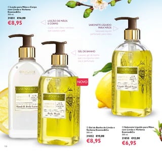 130
ቤ Sabonete Líquido para Mãos
com Limão e Verbena
Essense&Co
300 ml.
31850 €12,00
€6,95
ቢ Loção para Mãos e Corpo
com Limão e Verbena
Essense&Co
300 ml.
31851 €16,00
€8,95
ባ Gel de Banho de Limão e
Verbena Essense&Co
300 ml.
31852 €15,00
€8,95
Sabonete líquido
perfumado para mãos
Loção com óleos nutritivos
que suaviza a pele
LOÇÃO DE MÃOS
E CORPO
SABONETE LÍQUIDO
PARA MÃOS
ቢ
ባ
ቤ
Luxuoso gel de banho
que cria espuma crem
osa e perfumada
GEL DE BANHO
NOVO
 