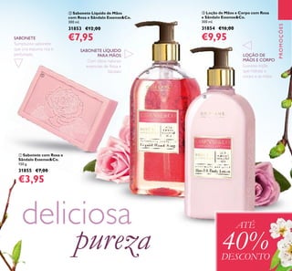 131
PROMOÇÕES
ባ Sabonete Líquido de Mãos
com Rosa e Sândalo Essense&Co.
300 ml.
31853 €12,00
€7,95
ቤ Loção de Mãos e Corpo com Rosa
e Sândalo Essense&Co.
300 ml.
31854 €16,00
€9,95
ቢ Sabonete com Rosa e
Sândalo Essense&Co.
150 g.
31855 €7,00
€3,95
Com óleos naturais
essenciais de Rosa e
Sândalo
Luxuosa loção
que hidrata o
corpo e as mãos
Sumptuoso sabonete
que cria espuma rica e
perfumada
SABONETE
SABONETE LÍQUIDO
PARA MÃOS LOÇÃO DE
MÃOS E CORPO
deliciosa
pureza
ATÉ
40%DESCONTO
ቢ
ባ
ቤ
 