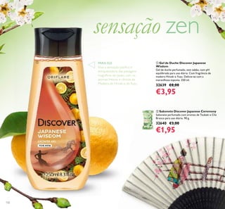 132
ቢ Gel de Duche Discover Japanese
Wisdom
Gel de duche perfumado, sem sabão, com pH
equilibrado para uso diário. Com fragrância de
madeira Hinoki e Yuzu. Delicie-se com a
maravilhosa espuma. 250 ml.
32639 €8,00
€3,95
ባ Sabonete Discover Japanese Ceremony
Sabonete perfumado com aromas de Tsubaki e Chá
Branco para uso diário. 90 g.
32640 €3,00
€1,95
sensação zen
PARA ELE
Viva a sensação pacíﬁca e
enriquecedora das paisagens
magníﬁcas do Japão, com os
aromas frescos e cítricos da
Madeira de Hinoki e doYuzu.
ቢ
 