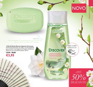 133
PROMOÇÕES
ቤ Gel de Duche Discover Japanese Ceremony
Gel de duche perfumado, sem sabão, com pH equilibrado
para uso diário. Com fragrância de Tsubaki e Chá Branco.
Delicie-se com a maravilhosa espuma. 250 ml.
32638 €8,00
€3,95
RASPE SOBRE
O PRODUTO
ATÉ
50%DESCONTO
NOVO
PARA ELA
Viva a serenidade de um jardim japonês, com os aromas
frescos e verdes doTsubaki e do Chá Branco.
ባ
ቤ
 