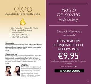 135
PREÇO
DE SONHO
neste catálogo
UTILIZAÇÃO:
ቢ Champô Eleo
Luxuoso champô enriquecido com Óleos naturais de Argão e Rosa, Bardana e
Vitamina F. A espuma rica e perfumada limpa e nutre delicadamente, para um
cabelo que brilha com saúde e emana um aroma delicioso. Ajudam a prevenir a
quebra. Para todos os tipos de cabelo. 200 ml.
€16,00
ባ Óleo protetor Eleo
Óleo luxuoso e perfumado, enriquecido com óleos naturais de Argão e Rosa,
Bardana e Vitamina F. Fórmula suave e não gordurosa que nutre
profundamente para reparar e fortalecer o cabelo desde o seu interior e
suavizá-lo no exterior, para um cabelo brilhante e com aspeto saudável. Para
todos os tipos de cabelo. Ideal para o cabelo com coloração. 50 ml.
€22,00
APAIXONE-SE NOVAMENTE PELO SEU CABELO
Um cabelo fabuloso nunca
sai de moda!
+de 70% DESCONTO
1. Para o cabelo médio, pressione duas
vezes o doseador do óleo na palma da
sua mão.Ajuste a quantidade para o
cabelo mais comprido ou curto.
2. Esfregue o óleo entre as mãos.
3. Espalhe uniformemente no cabelo
húmido ou seco. Não enxague.
Com infusão de 4 ingredientes naturais
• Óleo de Argão Revitalizante
• Bardana Nutritiva
• Óleo de Rosa Nutritivo
•Vitamina F Fortiﬁcante
CONSIGA UM
CONJUNTO ELEO
APENAS POR
€9,95se efetuar compras no valor de €15 neste
catálogo*
*
Código de Conjunto: 477470
 