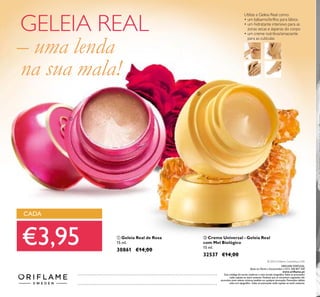 136
ቢ Geleia Real de Rosa
15 ml.
30861 €14,00
ባ Creme Universal - Geleia Real
com Mel Biológico
15 ml.
32537 €14,00
Utilize a Geleia Real como:
• um bálsamo/brilho para lábios
• um hidratante intensivo para as
zonas secas e ásperas do corpo
• um creme nutritivo/amaciante
para as cutículas
CADA
€3,95
GELEIA REAL
– uma lenda
na sua mala!
ቢ
ባ
Catálogo042016(25/02–16/032016)
© 2016 Oriﬂame Cosméticos, LDA
ORIFLAME PORTUGAL,
Apoio ao Cliente e Encomendas: (+351) 308 807 500
www.oriﬂame.pt
Este catálogo foi escrito conforme o novo acordo ortográﬁco.Todas as promoções
estão sujeitas ao stock existente. Produtos que se encontrem esgotados não
acumulam para valores mínimos pedidos em qualquer promoção. Promoções válidas
salvo erro tipográﬁco. Todas as promoções estão sujeitas ao stock existente.
 