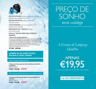 15
ቤ Escova de Recarga Limpeza Profunda SkinPro 2
unidades
diâmetro 3,65 cm.
27969 €13,00 €9,95
ባ Escova de Recarga Pele Normal/Sensível SkinPro
2 unidades
diâmetro 3,65 cm.
27968 €13,00 €9,95
ESCOVA AFILADA cerdas suaves com a forma
perfeita para utilização no rosto.
ESCOVA ROTATIVA esfolia suavemente
enquanto limpa.
2VELOCIDADES para uma experiência de
limpeza personalizada.
PROGRAMA DE 1 MINUTO desliga
automaticamente
Para uma limpeza revigorante diária
Para a limpeza profunda dos poros e um aumento do brilho
LEMBRE-SE DE SUBSTITUIR A
ESCOVAA CADA 3 MESES
ቢ Escova de Limpeza SkinPro
A Escova de Limpeza SkinPro é uma eﬁcaz escova de limpeza de
2 velocidades que limpa em profundidade e massaja suavemente
a pele. Remove mais sujidade, maquilhagem e oleosidade do que
a limpeza manual, para uma pele visivelmente mais suave,
radiante com um tom mais uniforme**
. Inclui uma escova para
Pele Normal/Sensível. 13,2 x 9 x 4,5 cm.
477469 €45,00
A Escova de Limpeza
SkinPro
INCLUI 1 ESCOVA PARA PELE NORMAL/
SENSÍVEL
PREÇO DE
SONHO
neste catálogo
+de 55% DESCONTO
APENAS
€19,95ao adquirir produtos no valor de €15 neste catálogo.
 