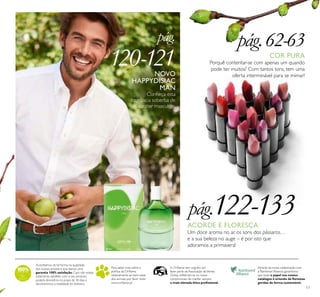 17
Acreditamos de tal forma na qualidade
dos nossos produtos que damos uma
garantia 100% satisfação.Caso não esteja
totalmente satisfeito com o seu produto,
poderá devolvê-lo no prazo de 30 dias e
devolveremos a totalidade do dinheiro.
Para saber mais sobre a
política da Oriﬂame
relativamente ao bem-estar
dos animais, por favor visite:
www.oriﬂame.pt
Através da nossa colaboração com
a Rainforest Alliance, garantimos
que todo o papel nos nossos
catálogos é oriundo de ﬂorestas
geridas de forma sustentável.
A Oriﬂame tem orgulho em
fazer parte da Associação deVenda
Direta, reﬂetindo-se no nosso
compromisso de manter sempre
a mais elevada ética proﬁssional.
pág.
120-121NOVO
HAPPYDISIAC
MAN
Conheça esta
fragrância soberba de
caráter masculino.
pág.122-133
COR PURA
Porquê contentar-se com apenas um quando
pode ter muitos? Com tantos tons, tem uma
oferta interminável para se mimar!
pág.62-63
ACORDE E FLORESÇA
Um doce aroma no ar, os sons dos pássaros…
e a sua beleza no auge – é por isto que
adoramos a primavera!
 