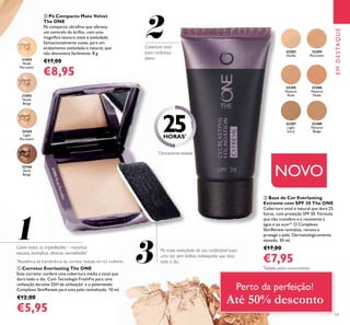 31592
Nude
Porcelain
31592NudePorcelain
31593
Nude
Beige
1
2
3
32283
Vanilla
32284
Porcelain
32285
Natural
Rose
32286
Natural
Nude
32287
Light
Ivory
32288
Natural
Beige
19
EMDESTAQUE
32166
Dark
Beige
32165
Light
Porcelain
ቢ Corretor Everlasting The ONE
Este corretor confere uma cobertura média a total que
dura todo o dia. Com Tecnologia FreshFix para uma
utilização durante 25H de utilização*
e o patenteado
Complexo SkinRenew para uma pele revitalizada. 10 ml.
€12,00
€5,95
ባ Base de Cor Everlasting
Extreme com SPF 30 The ONE
Cobertura total e natural que dura 25
horas, com proteção SPF 30. Fórmula
que não transfere e é resistente à
água e ao suor*. O Complexo
SkinRenew revitaliza, renova e
protege a pele. Dermatologicamente
testado. 30 ml.
€17,00
€7,95
ቤ Pó Compacto Mate Velvet
The ONE
Pó compacto ultraﬁno que oferece
um controlo do brilho, com uma
magníﬁca textura mate e aveludada.
Sensacionalmente suave, para um
acabamento aveludado e natural, que
não desvanece facilmente. 8 g.
€17,00
€8,95
NOVO
Pó mate aveludado de uso confortável para
uma tez sem brilhos indesejados que dura
todo o dia.
Cobre todas as imperfeições – manchas
escuras, borbulhas, olheiras, vermelhidão*
Cobertura total
para conﬁança
plena
*
Testado pelos consumidores
*
Clinicamente testada
*
Resistência de transferência do corretor testado em 63 mulheres.
25HORAS*
Perto da perfeição!
Até 50% desconto
 