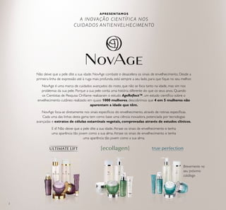 2
APRESENTAMOS
A INOVAÇÃO CIENTÍFICA NOS
CUIDADOS ANTIENVELHECIMENTO
Brevemente no
seu próximo
catálogo
Não deixe que a pele dite a sua idade. NovAge combate e desacelera os sinais de envelhecimento. Desde a
primeira linha de expressão até à ruga mais profunda, está sempre a seu lado, para que ﬁque no seu melhor.
NovAge é uma marca de cuidados avançados do rosto, que não se foca tanto na idade, mas sim nos
problemas da sua pele. Porque a sua pele conta uma história diferente do que os seus anos. Quando
os Cientistas de Pesquisa Oriﬂame realizaram o estudo AgeReﬂect™, um estudo cientíﬁco sobre o
envelhecimento cutâneo realizado em quase 1000 mulheres, descobrimos que 4 em 5 mulheres não
aparentam a idade que têm.
NovAge foca-se diretamente nos sinais especíﬁcos do envelhecimento, através de rotinas especíﬁcas.
Cada uma das linhas desta gama tem como base uma ciência inovadora, potenciada por tecnologias
avançadas e extratos de células estaminais vegetais, comprovadas através de estudos clínicos.
E é! Não deixe que a pele dite a sua idade.Atrase os sinais de envelhecimento e tenha
uma aparência tão jovem como a sua alma.Atrase os sinais de envelhecimento e tenha
uma aparência tão jovem como a sua alma.
 