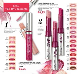 21
30628
Nude
Reﬂection
30628NudeReﬂection
30629
Rose
Glacier
30631
Soft
Coral
30632
Iridescent
Blush
30630
Soft
Pink
30634
Luminous
Violet
30633
Trendy
Berry
30635
Plum
Dimension
30430
Lustrous
Nude
30435
Vibrant
Blush
30440
Glazed
Currant
30431
Pink
Hypnotic
30436
Clover
Haze
30441
Red
Ovation
30432
Rosewood
Gloss
30437
Violet
Shine
30442
Trendy
Berry
30433
Pink
Dazzle
30438
Raspberry
Sorbet
30443
Sexy
Plum
30434
Glistening
Rose
30439
Brilliant
Fuchsia
30444
Cocoa
Burst
30431PinkHypnotic
30438RaspberrySorbet
30440GlazedCurrant
30633TrendyBerry
22
Com Pérolas
MetaShine
ultrarreﬂetoras,
para um brilho
mais intenso
e um efeito
cintilante.
ቢ Brilhos de Lábios Power Shine The ONE
Brilho de lábios supremo, com aplicador ShineBoost,
para lábios voluptuosos. 5 ml.
€13,00
€6,95
ባ Batom Power Shine The ONE
Batons de cobertura média, em tons perlados, e
com alto brilho. Contêm pérolas MetaShine, para
um brilho mais intenso, e Complexo Lip Kiss, para
lábios mais suaves e macios. 1,7 g.
€13,00
€6,95
O aplicador ShineBoost confere
um brilho espesso e preciso,
para lábios volumosos
Brilhe!
+de 45% desconto
 