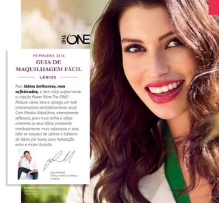23
EMDESTAQUE
Jonas Wramell,
Diretor Artístico de Beleza
Oriﬂame
PRIMAVERA 2016
GUIA DE
MAQUILHAGEM FÁCIL
Para lábios brilhantes, mas
soﬁsticados, e sem colar, experimente
a coleção Power Shine The ONE!
Misture vários tons e consiga um look
tridimensional verdadeiramente atual.
Com Pérolas MetaShine, intensamente
reﬂetoras, para mais brilho e efeito
cintilante, os seus lábios parecerão
imediatamente mais volumosos e sexy.
Não se esqueça de aplicar o bálsamo
de lábios por baixo, para hidratação
extra e maior duração.
LÁBIOS
A Modelo está a usar: Brilhos de
Lábios Power Shine The ONE 30633
Trendy Berry.
 