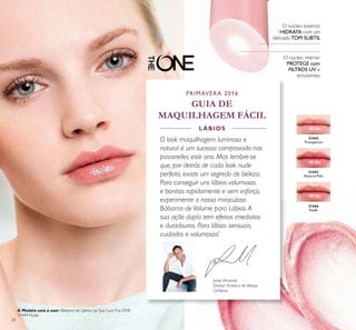 31444
Nude
31443
Natural Pink
31442
Transparent
24
O núcleo interior
PROTEGE com
FILTROS UV e
emolientes
O núcleo exterior
HIDRATA com um
delicadoTOM SUBTIL
Jonas Wramell,
Diretor Artístico de Beleza
Oriﬂame
PRIMAVERA 2016
GUIA DE
MAQUILHAGEM FÁCIL
O look maquilhagem luminosa e
natural é um sucesso comprovado nas
passerelles este ano. Mas lembre-se
que, por detrás de cada look nude
perfeito, existe um segredo de beleza.
Para conseguir uns lábios volumosos
e bonitos rapidamente e sem esforço,
experimente o nosso miraculoso
Bálsamo de Volume para Lábios.A
sua ação dupla tem efeitos imediatos
e duradouros. Para lábios sensuais,
cuidados e volumosos!
LÁBIOS
A Modelo está a usar: Bálsamo de Lábios Lip Spa CareThe ONE
31444 Nude.
 