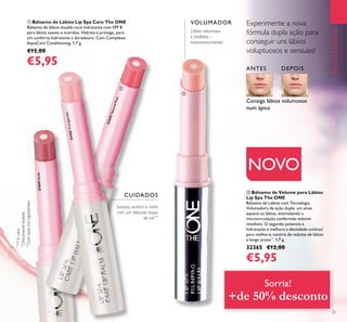 25
EMDESTAQUE
ቢ Bálsamo de Lábios Lip Spa Care The ONE
Bálsamo de lábios double core hidratante com SPF 8
para lábios suaves e nutridos. Hidrata e protege, para
um conforto hidratante e duradouro. Com Complexo
AquaCare Conditioning. 1,7 g.
€12,00
€5,95
ባ Bálsamo de Volume para Lábios
Lip Spa The ONE
Bálsamo de Lábios com Tecnologia
Volumadora de ação dupla: um ativo
aquece os lábios, estimulando a
microcirculação conferindo volume
imediato. O segundo potencia a
hidratação e melhora a densidade cutânea*
para melhoria notória do volume de lábios
a longo prazo**
. 1,7 g.
32365 €12,00
€5,95
NOVO
Lábios volumosos
e perfeitos –
instantaneamente!
Suaviza, acalma e nutre
com um delicado toque
de cor***
Consiga lábios volumosos
num ápice
Experimente a nova
fórmula dupla ação para
conseguir uns lábios
voluptuosos e sensuais!
31442Transparent
31444Nude
31443NaturalPink
VOLUMADOR
ANTES DEPOIS
CUIDADOS
***
Combasenosingredientes
*Testes
Invitro
**
Clinicamentetestado
ቢ
ባ
Sorria!
+de 50% desconto
 