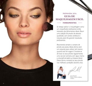 2626
Jonas Wramell,
Diretor Artístico de Beleza
Oriﬂame
Se deseja aplicar a maquilhagem como
um maquilhador proﬁssional, então
necessita das ferramentas ideais. Reuni
uma coleção de pincéis de elevada
qualidade, com cerdas sintéticas e
naturais, para lhe garantir resultados
proﬁssionais.
Recomendo sempre a compra de
pincéis aos pares. Desta forma, terá
um conjunto para utilizar até mesmo
quando está de viagem. E lembre-se
de lavar os seus pincéis regularmente,
uma vez por semana, com água morna
e champô de bebé ou limpeza facial.
Desta forma, manterá os seus pincéis
nas melhores condições durante anos.
PRIMAVERA 2016
GUIA DE
MAQUILHAGEM FÁCIL
FERRAMENTAS
 