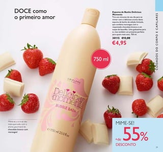 29
CUIDADOSDOCORPOECAPILARES
Espuma de Banho Delicious
Moments
Tire uns minutos do seu dia para se
mimar com o delicioso aroma desta
espuma de banho de edição limitada,
que combina morangos com o
requintado chocolate branco e um
toque de baunilha. Uma guloseima para
si, mas também um presente perfeito
para quem mais ama. 750 ml.
30115 €12,00
€4,95
Mime-se, a si e ao seu
mais-que-tudo, com o
aroma gourmand do
chocolate branco com
morangos!
MIME-SE!
+de 55%DESCONTO
DOCE como
o primeiro amor
750 ml
 