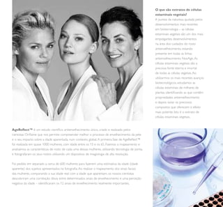 3
O que são extratos de células
estaminais vegetais?
A pureza da natureza ajudada pelos
desenvolvimentos mais recentes
em biotecnologia – as células
estaminais vegetais são um dos mais
empolgantes desenvolvimentos
na área dos cuidados do rosto
antienvelhecimento, estando
presente em todas as linhas
antienvelhecimento NovAge.As
células estaminais vegetais são a
preciosa fonte eterna e imortal
de todas as células vegetais.Ao
utilizarmos os mais recentes avanços
biotecnológicos, estudamos as
células estaminais de milhares de
plantas, identiicando as que contêm
propriedades antienvelhecimento
e depois isolar os preciosos
compostos que oferecem o efeito
mais potente. Isto é o extrato de
células estaminais vegetais.
AgeRelect™ é um estudo cientíico antienvelhecimento único, criado e realizado pelos
cientistas Orilame que nos permite compreender melhor o processo de envelhecimento da pele
e o seu impacto sobre a idade aparentada, num contexto global.A primeira fase de AgeRelect™
foi realizada em quase 1000 mulheres, com idade entre os 15 e os 65. Fizemos o mapeamento e
analisámos as características de rosto de cada uma dessas mulheres, utilizando tecnologia de ponta,
e fotografaram os seus rostos utilizando um dispositivo de imagiologia de alta resolução.
Foi pedido em separado a cerca de 600 mulheres para fazerem uma estimativa da idade (idade
aparente) dos sujeitos apresentados na fotograia.Ao realizar o mapeamento dos sinais faciais
das mulheres, comparando a sua idade real com a idade que aparentam, os nossos cientistas
descobriram uma correlação óbvia entre determinados sinais de envelhecimento e uma perceção
negativa da idade – identiicaram os 12 sinais de envelhecimento realmente importantes.
 