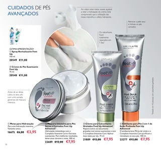 30
ቢ Meias para Hidratação
Para uma hidratação intensiva.
Tamanho único.
16675 €6,00 €3,95
ቤ Creme para Calcanhares
Gretados Feet Up Advanced
Repara e alivia os calcanhares
gretados com ativos suavizantes e com
o Complexo Intensive Care. Aplicar
duas vezes por dia. 75 ml.
21889 €12,00 €7,95
ባ Máscara Intensiva para Pés
Secos e Cansados Feet Up
Advanced
Hidratação instantânea com o
Complexo Intensive Care e Extratos
suavizantes. Para melhores resultados,
deixe atuar durante a noite. 100 ml.
22689 €12,00 €7,95
ብ Esfoliante para Pés 2 em 1 de
Ação Profunda Feet Up
Advanced
O antibacteriano Mirto de Limão e o
Complexo Intensive Care puriﬁcam e
revitalizam os seus pés. 100 ml.
23277 €12,00 €7,95
Ao calçar estas meias suaves, ajudará
a reter a hidratação do creme. Está
comprovado que a utilização das
meias intensiﬁca o efeito hidratante.
Antes de se deitar,
cubra os seus pés
com uma camada
generosa de máscara
intensiva.
Remove a pele seca
e hidrata os pés
cansados
CUIDADOS DE PÉS
AVANÇADOS ቢ
ባ
ቤ
ብ
ባ Creme de Pés Suavizante
Feet Up
75 ml.
20548 €11,00
ቢ Spray Revitalizante Feet
Up
150 ml.
20549 €11,00
ÚLTIMA APRESENTAÇÃO!
ቢ
ባ
Os calcanhares
ﬁcam
totalmente
reparados em
7 dias*
*
Testadoem10pessoascomcalcanharesgretados
 