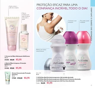 31
Creme Concentrado Proteção
Intensiva
50 ml.
17305 €10,00 €6,95
ቢ Creme de Mãos Hidratante SoftCaress
100 ml.
31345 €8,00 €5,95
ባ Gel de Mãos Limpeza e Proteção
SoftCaress
50 ml.
31346 €9,00 €5,95
PROTEÇÃO EFICAZ PARA UMA
CONFIANÇA INCRÍVEL,TODO O DIA!
Ajuda a aliviar a
pele seca e áspera
Mata as
bactérias, sem
água. Excelente
para evitar a
gripe!
ROLL-ON
50 ml.
ቢ 23725 Deo Roll-On Antitranspirante 24h Invisible Activelle
ባ 31270 Deo Roll-On Antitranspirante 48h Extreme Protection Activelle
ቤ 23718 Deo Roll-On Antitranspirante 24h Pure Care Activelle
Cada: €6,00 €3,95
Refresca sem deixar
marcas brancas
Para axilas suaves
e sedosas
CUIDADOSDOCORPOECAPILARES
Controla o suor
excessivo
ቢ
ባ
ቢ
ባ ቤ
 
