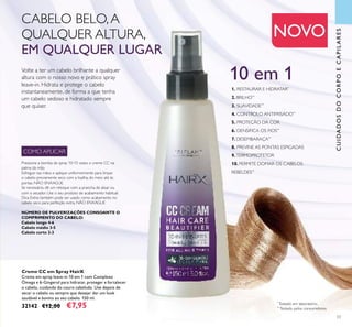 33
Pressione a bomba de spray 10-15 vezes o creme CC na
palma da mão.
Esfregue nas mãos e aplique uniformemente para limpar
o cabelo previamente seco com a toalha, do meio até às
pontas. NÃO ENXAGUE.
Se necessário, dê um retoque com a prancha de alisar ou
com o secador. Use o seu produto de acabamento habitual.
Dica Extra: também pode ser usado como acabamento no
cabelo seco para perfeição extra. NÃO ENXAGUE
NÚMERO DE PULVERIZAÇÕES CONSOANTE O
COMPRIMENTO DO CABELO:
Cabelo longo 4-6
Cabelo médio 3-5
Cabelo curto 2-3
NOVO
CUIDADOSDOCORPOECAPILARES
COMO APLICAR
Volte a ter um cabelo brilhante a qualquer
altura com o nosso novo e prático spray
leave-in. Hidrata e protege o cabelo
instantaneamente, de forma a que tenha
um cabelo sedoso e hidratado sempre
que quiser.
CABELO BELO,A
QUALQUER ALTURA,
EM QUALQUER LUGAR
1. RESTAURAR E HIDRATAR*
2. BRILHO**
3. SUAVIDADE**
4. CONTROLO ANTIFRISADO**
5. PROTEÇÃO DA COR
6. DENSIFICA OS FIOS**
7. DESEMBARAÇA**
8. PREVINE AS PONTAS ESPIGADAS
9.TERMOPROTETOR
10. PERMITE DOMAR OS CABELOS
REBELDES**
10 em 1
Creme CC em Spray HairX
Creme em spray leave-in 10 em 1 com Complexo
Ómega e 6-Gingerol para hidratar, proteger e fortalecer
o cabelo, cuidando do couro cabeludo. Use depois de
secar o cabelo ou sempre que desejar dar um look
saudável e bonito ao seu cabelo. 150 ml.
32142 €12,00 €7,95
*
Testado em laboratório.
**
Testado pelos consumidores.
 