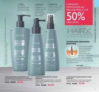 CUIDADOSDOCORPOECAPILARES
35
ባ Tónico Capilar NeoForce HairX
Advanced
O tónico capilar avançado estimula o crescimento
capilar para um cabelo mais espesso em apenas 3
meses**
. 100 ml.
31141 €14,00 €6,95
ቤ Densiﬁcador Capilar Neoforce HairX
Advanced
O spray densiﬁcador e condicionador dá volume
intenso para uma textura mais forte*
. 150 ml.
31142 €11,00 €5,95
ቢ Champô Neoforce HairX Advanced
Champô diário com Células Estaminais Vegetais para
restaurar a vitalidade ao cabelo enfraquecido. 200 ml.
31140 €10,00 €4,95
1. LIMPAR
O excesso de
oleosidade e resíduos
ambientais do cabelo
e do couro cabeludo*
3. DENSIFICAR
Aplique o spray no cabelo
húmido e penteie como
habitual. Dica: Seque com
o secador para um
volume extra.
*
Autoavaliaçãode85homensemulherescomcabeloenfraquecidoqueusaramagamacompleta
2. ESTIMULAR
Aplique com
massagem no couro
cabeludo limpo duas
vezes por dia. O
cabelo pode estar
seco ou molhado.
Não enxague!
TECNOLOGIA INOVADORA
NEOFORCE
"A tecnologia NeoForce
contém ingredientes
ativos patenteados
clinicamente
comprovados para
estimular o crescimento
do cabelo, enquanto o
extrato de Células Estaminais de Maçã tem
resultados comprovados no atraso dos sinais
de queda de cabelo."
contém ingredientes
ativos patenteados
clinicamente
estimular o crescimento
**
Clinicamentetestadoemhomensemulheres
CUIDADOS
AVANÇADOS AO
MELHOR PREÇO ATÉ
50%DESCONTO
ቢ
ባ
ቤ
Jane Collins
–Tricologista/Cientista Capilar
Pesquisa e Desenvolvimento
Oriﬂame
 