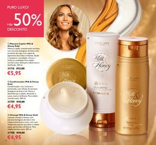 36
ቤ Champô Milk & Honey Gold
Luxuoso champô cremoso com
extratos biológicos de leite e mel.
Limpa suavemente e nutre, com uma
voluptuosa espuma que deixa o cabelo
suave, perfumado e brilhante. Para
cabelo normal a seco. 200 ml.
31708 €10,00
€4,95
ባ Condicionador Milk & Honey
Gold
Condicionador rico, cremoso e
perfumado, com infusão de extratos
biológicos de leite e mel. Nutre e
desembaraça o cabelo, deixando-o
suave, macio e brilhante. Para cabelo
normal a seco. 200 ml.
31709 €10,00
€4,95
ቢ Máscara Capilar Milk &
Honey Gold
Máscara capilar intensamente nutritiva,
com extratos biológicos de leite e mel,
proteínas de trigo e um toque de
pigmentos dourados cintilantes. Ajuda
a recuperar a suavidade, a força, o
brilho e a vitalidade. Para cabelo
normal a seco. Ideal para cabelo seco e
daniﬁcado. 250 ml.
31710 €12,00
€5,95
PURO LUXO!
+de 50%DESCONTO
Champô Milk & Honey Gold
Luxuoso champô cremoso com
Condicionador Milk & HoneyCondicionador Milk & Honey
Condicionador rico, cremoso e
perfumado, com infusão de extratosperfumado, com infusão de extratos
biológicos de leite e mel. Nutre ebiológicos de leite e mel. Nutre e
desembaraça o cabelo, deixando-odesembaraça o cabelo, deixando-o
suave, macio e brilhante. Para cabelosuave, macio e brilhante. Para cabelo
Máscara Capilar Milk &
Máscara capilar intensamente nutritiva,
com extratos biológicos de leite e mel,
proteínas de trigo e um toque de
pigmentos dourados cintilantes. Ajuda
a recuperar a suavidade, a força, o
brilho e a vitalidade. Para cabelo
normal a seco. Ideal para cabelo seco enormal a seco. Ideal para cabelo seco e
extratos biológicos de leite e mel.
Limpa suavemente e nutre, com uma
voluptuosa espuma que deixa o cabelo
suave, perfumado e brilhante. Para
cabelo normal a seco. 200 ml.
ቢ
ባ
ቤ
 