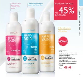 CUIDADOSDOCORPOECAPILARES
37
O Óleo de Sésamo hidrata e
suaviza a Pele Normal - Seca
O Óleo de Linhaça
ajuda a suavizar
e proteger a Pele
Sensível
O Óleo de Sementes de
Abóbora nutre e amacia
a Pele Extrasseca
400 ml
LOÇÃO DE CORPO
400 ml.
ቢ 23729 Loção Corporal para Pele
Sensível Happy Skin
ባ 23730 Loção Corporal
Hidratante para Pele Normal/
Seca Happy Skin
ቤ 23733 Leite Corporal Nutritivo
para Pele Extrasseca Happy Skin
€11,00
Cada: €5,95
CUIDE DA SUA PELE!
+de 45%DESCONTO
ቢ
ባ
ቤ
 