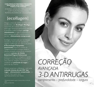 4
O SEU PRODUTO PREFERIDOTEMAGORA
NOVO NOME,NOVA EMBALAGEM E
FÓRMULA MELHORADA!
A NOSSA LINHA ANTIRRUGAS Nº1
COM DUASTECNOLOGIAS
POTENCIADORAS DE COLAGÉNIO
Chegou a hora de redifinir as linhas que a
envelhecem, com Ecollagen NovAge, a
nossa linha de cuidados de rosto
antirrugas "advanced performing" que alisa
e revitaliza a pele. Ecollagen corrige
visivelmente as rugas e uniformiza o
tom e textura da pele, transformando a
sua tez – clinicamente comprovado!
Ecollagen é potenciado por tecnologias
inovadoras, derivado de ingredientes
vegetais, melhorado por ciência de ponta.
A Teconologia Tripeptídea
patenteada potencia a síntese do
colagénio, estimula a energia celular e
oferece proteção antioxidante, enquanto
o potente extrato da Célula
Estaminal Vegetal Solanaceae
potencia a síntese do colagénio e ajuda a
proteger a sua integridade. O resultado?
Uma rede de colagénio mais forte e
saudável, que preenche as rugas a
partir do seu interior.
Poderá comprovar a diferença – com uma
redução intensa de até 33%*
das
rugas – clinicamente comprovado – e
uma tez mais suave, lisa e
significativamente mais fresca.
Patente Nº SE531484
*
Clinicamente testado usando o creme de dia e o creme de
noite
CORREÇÃO
AVANÇADA
3-D ANTIRRUGAS
comprimento – profundidade – largura
 