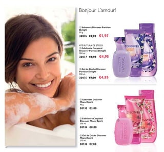 40
ቤ Gel de Duche Discover
Miami Spirit
250 ml.
30132 €7,00
ቢ Sabonete Discover
Miami Spirit
90 g.
30133 €3,00
ባ Esfoliante Corporal
Discover Miami Spirit
200 ml.
30134 €8,00
ቤ Gel de Duche Discover
Parisian Delight
250 ml.
30075 €7,00 €4,95
ቢ Sabonete Discover Parisian
Delight
90 g.
30076 €3,00 €1,95
ባ Esfoliante Corporal
Discover Parisian Delight
200 ml.
30077 €8,00 €4,95
ቢ
ባ
ቤ
ቢ
ባ
ቤ
Bonjour L’amour!
ATÉ RUTURA DE STOCK
 