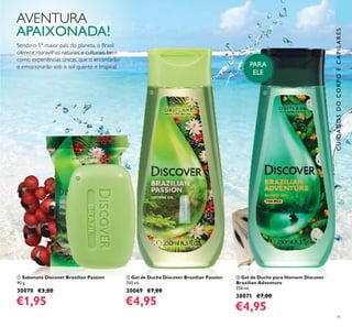 41
ባ Gel de Duche Discover Brazilian Passion
250 ml.
30069 €7,00
€4,95
ቢ Sabonete Discover Brazilian Passion
90 g.
30070 €3,00
€1,95
ቤ Gel de Duche para Homem Discover
Brazilian Adventure
250 ml.
30071 €7,00
€4,95
PARA
ELE
Sendo o 5º maior país do planeta, o Brasil
oferece maravilhas naturais e culturais, bem
como experiências únicas, que o encantarão
e emocionarão sob o sol quente e tropical.
AVENTURA
APAIXONADA!
ባ
ቢ
ቤ
CUIDADOSDOCORPOECAPILARES
 