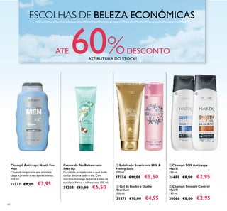 ESCOLHAS DE BELEZA ECONÓMICAS
ATÉ 60%DESCONTO
48
ቢ Esfoliante Suavizante Milk &
Honey Gold
200 ml.
17556 €11,00 €5,50
ቢ Champô SOS Anticaspa
HairX
250 ml.
26680 €8,00 €2,95
Champô Anticaspa North For
Men
Champô revigorante que elimina a
caspa e previne o seu aparecimento.
250 ml.
15537 €8,00 €3,95 ባ Champô Smooth Control
HairX
250 ml.
30066 €8,00 €2,95
ባ Gel de Banho e Duche
Stardust
200 ml.
31871 €10,00 €4,95
Creme de Pés Refrescante
Feet Up
O cuidado para pés com o qual pode
contar durante todo o dia. Com
nutritiva manteiga de karité e óleo de
eucalipto fresco e refrescante. 150 ml.
31208 €13,00 €6,50
ቢ
ባ
ቢ ባ
ATÉ RUTURA DO STOCK!
 