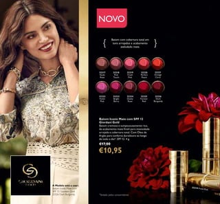 32317
Nude
Rose
32318
Pink
Touch
32319
Fresh
Pink
32320
Perfect
Peach
32321
Orange
Coral
32322
Violet
Pink
32323
Bright
Berry
32324
Dusky
Rose
32325
Forever
Red
32326
Dark
Burgundy
52
Batom com cobertura total em
tons arrojados e acabamento
aveludado mate.
*
Testado pelos consumidores
Batom Iconic Mate com SPF 12
Giordani Gold
Batom cremoso e sumptuousamente rico,
de acabamento mate ﬁnish para intensidade
arrojada e cobertura total. Com Óleo de
Argão para conforto duradouro ao longo
de todo o dia*. SPF 12. 4 g.
€17,00
€10,95
NOVO
32319 Fresh Pink
A Modelo está a usar:
Batom Iconic Mate com
SPF 12 Giordani Gold
32326 Dark Burgundy.
 