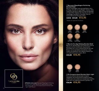 32047
Porcelain
32048
Light Rose
32049
Light Ivory
32050
Rose Beige
32051
Natural Beige
32088
Light
32089
Natural
54
ባ Base de Cor Age Defying Giordani Gold
Base de cor aperfeiçoadora que uniformiza o tom da
pele para uma tez visivelmente rejuvenescida**
.
Formulada com o raro e exclusivo Extrato de Trufa
Branca, com propriedades antioxidantes, a base
confere uma aparência mais radiante e bonita, com
um acabamento suave e macio. 30 ml.
€25,00 €16,95
ቢ Base para Maquilhagem Perfecting
Giordani Gold
Base de maquilhagem suave que aperfeiçoa a tez e
prolonga a duração da maquilhagem*. Suaviza, reﬁna
a aparência dos poros, esbate as linhas de expressão
e irradia brilho*. Aplique sob a base de cor para uma
maquilhagem duradoura e imaculada. Com um
luxuoso Extrato de Orquídea. 30 ml.
32058 €21,00 €12,95
ቤ Pó Compacto Jewel Giordani Gold - Light
Com uma exclusiva apresentação compacta
metalizada, este sensacional pó compacto suave é
perfeito para uma conbertura transparente e matiﬁca
a pele, para um acabamento bonito e perfeito. 9 g.
€26,00 €16,95A Modelo está a usar: Base para Maquilhagem Perfecting
Giordani Gold 32058, Base de Cor Age Defying Giordani
Gold 32049 Light Ivory, Pó Compacto Jewel Giordani Gold
- Light 32089 Natural.
*
Testado num painel de 70 mulheres
 