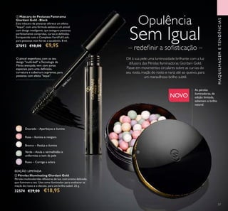 57
MAQUILHAGEMETENDÊNCIAS
Verde – Anula a vermelhidão e
uniformiza o tom da pele
Rosa – Ilumina e revigora
Branco – Realça e ilumina
Dourado – Aperfeiçoa e ilumina
Roxo – Corrige e aclara
Dê à sua pele uma luminosidade brilhante com a luz
difusora das Pérolas Iluminadoras Giordani Gold.
Passe em movimentos circulares sobre as curvas do
seu rosto, maçãs do rosto e nariz até ao queixo, para
um maravilhoso brilho subtil.
ባ Pérolas Illuminating Giordani Gold
Pérolas multicoloridas difusoras de luz, com aroma delicado,
que iluminam a tez. Use como iluminador para enaltecer as
maçãs do rosto e o decote, para um brilho subtil. 25 g.
32574 €29,00 €18,95
ቢ Máscara de Pestanas Panorama
Giordani Gold - Black
Esta máscara de pestanas oferece um efeito
"leque", com uma fórmula sedosa e um pincel
com design inteligente, que assegura pestanas
perfeitamente compridas, curvas e deﬁnidas.
Enriquecida com o Complexo FortiFull Lash,
para pestanas mais fortes e saudáveis. 8 ml.
27093 €18,00 €9,95
As pérolas
iluminadoras, de
edição limitada,
salientam o brilho
natural.
O pincel engenhoso, com os seu
design "multi-ball" e Tecnologia de
Fibras avançada, vem com zonas
especiais, para uma deﬁnição,
curvatura e cobertura supremas, para
pestanas com efeito "leque".
NOVO
Opulência
Sem Igual
– redeﬁnir a soﬁsticação –
27093
Black ቢ
ባ
EDIÇÃO LIMITADA
 