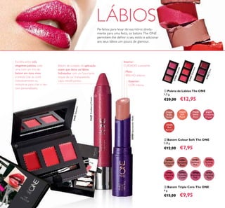 31624
Beige
Taupe
31625
Soft
Peach
31628
Red
Berries
31627
Cranberry
Cream
31626
Sweet
Rose
30984
Amazing
Berry
30985
Stunning
Clover
30986
Explosive
Pink
30983
Striking
Coral
30987
Dazzling
Plum
30981
Ravishing
Rose
30982
Sublime
Pink
30980
Spectacular
Nude
30980SpectacularNude
31940Catwalk
31941Glamour
31941Glamour
31942Chic
31627CranberryCream
58
Escolha entre três
elegantes paletas, cada
uma com um trio de
batom em tons vivos
e trendy. Use as cores
individualmente ou
misture-as para criar o seu
tom personalizado.
ቢ Paleta de Lábios The ONE
1,5 g.
€20,00 €12,95
Batom de cuidado de aplicação
suave que deixa os lábios
hidratados com um luxuriante
toque de cor transparente.
Lápis retrátil jumbo.
Interior:
CUIDADO suavizante
Meio:
BRILHO intenso
Exterior:
COR intensa
LÁBIOS
ባ Batom Colour Soft The ONE
2,8 g.
€12,00 €7,95
ቤ Batom Triple Core The ONE
4 g.
€15,00 €9,95
Perfeitos para levar do escritório direta-
mente para uma festa, os batons The ONE
permitem-lhe deﬁnir o seu estilo e adicionar
aos seus lábios um pouco de glamour.
ቢ
ባ
ቤ
 