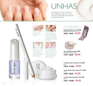 60
ቤ Creme para Cutículas The ONE
10 ml.
31031 €10,00 €6,95
ባ Lápis Branco para Unhas The ONE
1,9 g.
31480 €8,00 €4,95
ቢ Endurecedor de Unhas The ONE
8 ml.
32038 €12,00 €7,95
Estojo de Manicure The ONE
Dimensões: 10.3 x 6.9 x 2.4 cm.
24855 €8,95 €5,95
Taça de Manicure The ONE
Dimensões: 15,2 х 12,2 сm.
27972 €6,00 €3,95
5 em 1 – Contém polidor, lima,
corta-cutículas, corta-unhas e tesoura
Os cuidados das unhas não têm de
ser complicados. Alguns minutos por
semana são suﬁcientes para lhe garantir
excelentes resultados.
Prepare as mãos
e unhas para fazer
a manicure
Aplique o Endurecedor
de Unhas como o seu
verniz habitual, para
proteção imediata e para
ajudar a evitar unhas
lascadas e partidas.
ESTÁ COM PRESSA? Dê
um toque às pontas das
unhas com o Lápis para
Unhas WhiteTipThe ONE.
Basta humedecer o lápis
e passar NA PARTE DE
BAIXO das unhas.
O creme de cutículas
suaviza instantaneamente
e é perfeito para manter
as unhas e cutículas suaves
e bem arranjadas.Aplique
generosamente sempre que
necessário.
ቢ
ባ
ቤ
UNHAS
 