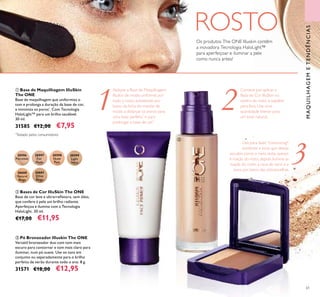 30597
Fair
Nude
30596
Porcelain
30598
Nude
Pink
30599
Light
Ivory
30600
Natural
Beige
30601
Olive
Beige
61
3
1 2
ባ Bases de Cor IlluSkin The ONE
Base de cor leve e ultrarreﬂetora, sem óleo,
que confere à pele um brilho radiante.
Aperfeiçoa e ilumina com a Tecnologia
HaloLight. 30 ml.
€17,00 €11,95
ቤ Pó Bronzeador Illuskin The ONE
Versátil bronzeador duo com tom mais
escuro para contornar e tom mais claro para
iluminar, num pó suave. Use os tons em
conjunto ou separadamente para o brilho
perfeito de verão durante todo o ano. 8 g.
31571 €18,00 €12,95
ቢ Base de Maquilhagem IlluSkin
The ONE
Base de maquilhagem que uniformiza o
tom e prolonga a duração da base de cor,
e minimiza os poros*
. Com Tecnologia
HaloLight™ para um brilho saudável.
30 ml.
31585 €12,00 €7,95
Aplique a Base de Maquilhagem
Illuskin de modo uniforme por
todo o rosto, esbatendo por
baixo da linha do maxilar de
modo a disfarçar os poros para
uma base perfeita*
e para
prolongar a base de cor.*
*
Testado pelos consumidores
Os produtos The ONE Illuskin contêm
a inovadora Tecnologia HaloLight™
para aperfeiçoar e iluminar a pele
como nunca antes!
Comece por aplicar a
Base de Cor IlluSkin no
centro do rosto e espalhe
para fora. Use uma
quantidade menor para
um look natural.
Use para fazer "contouring":
sombreie a zona que deseja
esculpir, como o nariz, testa, queixo
e maçãs do rosto, depois ilumine as
maçãs do rosto, a cana do nariz e a
zona por baixo das sobrancelhas.
MAQUILHAGEMETENDÊNCIAS
ROSTO
ቢ ባ
ቤ
 