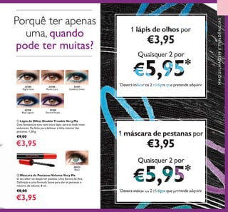 32187
Goddess Green
32188
Blue Lagoon
32186
Mocha Loca
32185
Night Glow
32189
Electric Purple
20533
Black
65
Porquê ter apenas
uma, quando
pode ter muitas?
MAQUILHAGEMETENDÊNCIAS
ቢ Lápis de Olhos Double Trouble Very Me
Dois fantásticos tons num único lápis, para os looks mais
sedutores. Perfeito para delinear a linha interior das
pestanas. 1,38 g.
€9,00
€3,95
ባ Máscara de Pestanas Volume Very Me
O seu olhar vai despertar paixões. Uma Escova de Alta
Deﬁnição e uma Fórmula Suave para dar às pestanas o
máximo de volume. 8 ml.
€8,00
€3,95
111 lápis de olhoslápis de olhoslápis de olhoslápis de olhoslápis de olhoslápis de olhos porporporporporpor
€3,95€3,95€3,95
Quaisquer 2 porQuaisquer 2 porQuaisquer 2 porQuaisquer 2 porQuaisquer 2 porQuaisquer 2 por
5,955,955,955,955,955,95Dever indi ar os ódi os ue pretende ad uirirDever indi ar os ódi os ue pretende ad uirirDever indi ar os ódi os ue pretende ad uirirDever indi ar os ódi os ue pretende ad uirirDever indi ar os ódi os ue pretende ad uirirDever indi ar os ódi os ue pretende ad uirir
111111 máscara de pestanasmáscara de pestanasmáscara de pestanasmáscara de pestanasmáscara de pestanasmáscara de pestanas porporporporporpor
€3,95€3,95€3,95
Quaisquer 2 porQuaisquer 2 porQuaisquer 2 por
5,955,955,955,955,955,955,955,955,95Dever indi ar os ódi os ue pretende ad uirirDever indi ar os ódi os ue pretende ad uirirDever indi ar os ódi os ue pretende ad uirirDever indi ar os ódi os ue pretende ad uirirDever indi ar os ódi os ue pretende ad uirirDever indi ar os ódi os ue pretende ad uirirDever indi ar os ódi os ue pretende ad uirirDever indi ar os ódi os ue pretende ad uirirDever indi ar os ódi os ue pretende ad uirir
 