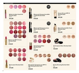 30445
Satin
Beige
30446
Creamy
Nude
30447
Pink
Nude
30448
Pearly
Pink
30449
Rose
Petal
30456
Muted
Plum
30457
Lavender
Lustre
30458
Copper
Shine
30459
Cherry
Love
30455
Red
Fatale
30450
Peach
Pink
30454
True
Red
30451
Lucent
Pink
30453
Fuchsia
Divine
30452
Raspberry
Blush
31809
Natural
31808
Light
32057
Translucent
26894
Porcelain
26895
Light
Ivory
26896
Rose
Ivory
26897
Natural
Beige
26898
Amber
Beige
31151
Black
31815
Wild
Rose
31814
Vibrant
Coral
31812
Lavender
31811
Sheer
Pink
31813
Pink
Quartz
22744
Dusky
Nude
22746
Pink
Secret
22748
Rose
Blossom
22749
Cerise
Pink
22752
Warm
Coral
31376
Beige
Suede
31377
Pink
Delicacy
31378
Frosted
Rose
31379
Violet
Dawn
31380
Red
Attraction
32066
Bianca
Nude
32067
Soft Pink
32068
Pink
Carat
32069
Tea Rose
32070
Gentle
Lilac
32072
Passionate
Red
32073
Noble
Burgundy
32071
Tempting
Violet
32079
Black
30988
Light
30989
Natural
30422
Porcelain
30424
Light
Ivory
30426
Natural
Beige
68
Brilho de Lábios Youth Full
Giordani Gold
3,5 ml.
€16,00
Batom com SPF 15 Iconic
Giordani Gold
4 g.
€18,00
Batons Jewel Giordani Gold
4 g.
€19,00
Pó Compacto Sheer Giordani Gold
9 g.
€25,00
Creme CC com SPF 35
Giordani Gold
40 ml.
€23,00
Base de Cor Invisible Touch
Giordani Gold
30 ml.
€24,00
Base de Cor Compacta com SPF 15
Age Defying Giordani Gold
10 g.
€28,00
Pérolas Bronzing Giordani Gold
25 g.
€30,00
Verniz Intense Shine
Giordani Gold
8 ml.
€15,00
Máscara de Pestanas Incredible
Length Giordani Gold
8 ml.
€18,00
Máscara de Pestanas Luscious
Volume Giordani Gold
8 ml.
€18,00
32081
Natural
Radiance
32082
Natural
Bronze
32083
Natural
Peach
32084
Dark
Bronze
GIORDANI GOLD
 