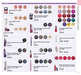 31559
Amazon
Green
31560
Deep
Plum
31557
Onyx
Black
31558
Midnight
Blue
31598
Translucent
31599
Light
31600
Medium
30719
Black
30720
Black
Brown
31473
Black
31474
Black
Plum
31736
French
Beige
31737
Pink
Charm
31738
Sweet
Peach
31739
Rose
Blush
31740
Hot
Pink
32291
Black
32292
Brown
32293
Grey
32294
Nude
30520
Tiramisu
30523
Strawberry
Cream
30526
Rose
Diamond
30521
Ice
Pink
30524
Lilac
Silk
30527
Night
Orchid
30525
Mulberry
Mauve
30533
Cherry
Chic
30522
Ballerina
Rose
30534
Cappuccino
30529
Red Sky
at Night
30530
London
Red
30531
Ruby
Rouge
30532
Purple in
Paris
31485
Lush
Ivy
31484
Deep
Sea
31487
Sundance
31488
Limelight
31486
Purple
Rain
30969
Black
Pearl
30970
Bronzed
Brown
30971
Silver
Grey
30972
Rose
Taupe
30973
Pink
Mauve
30974
Midnight
Purple
30975
Denim
Blue
30976
Forest
Green
30977
Pink
Glow
30978
Shimmer
Rose
30979
Luminous
Peach
THE ONE
31594
Fair
31595
Light
31596
Medium
31186
Smoky
Charcoal
31187
Carbon
Black
31188
Midnight
Blue
32035
Black
32036
Black
Blue
31586
Black
69
Lápis de Olhos Kohl The ONE
1,3 g.
€11,00
Vernizes Longa Duração
The ONE
8 ml.
€12,00
Acabamento Mate The ONE
8 ml.
31836 €10,00
Brilho de Lábios em Creme 5
em 1 Colour Stylist The ONE
5 ml.
€13,00
Bálsamo de Lábios BB
The ONE
4 g.
30717 €11,00
Blush IlluSkin The ONE
4 g.
€14,00
Creme BB The ONE
30 ml.
€15,00
Pó Solto The ONE
7 g.
€17,00
Duos de Sombras de Olhos
Colour Match The ONE
2 g.
€15,00
Máscara de Pestanas Instant
Extensions The ONE
8 ml.
€13,00
Eyeliner Wonder Liner The ONE
2,5 ml.
€12,00
Máscara de Pestanas Eyes Wide
Open The ONE
8 ml.
€13,00
Lápis de Olhos High Impact
The ONE
0,3 g.
€12,00
Máscara de Pestanas 5 em 1
WonderLash The ONE
8 ml.
€14,00
Eyeliner Kajal The One
2,5 g.
€12,00
MAQUILHAGEMETENDÊNCIAS
 