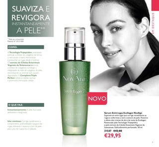 7
EMDESTAQUE
Sérum Antirrugas Ecollagen NovAge
Supersérum antirrugas que corrige visivelmente as
rugas e uniformiza o tom e textura da pele. Potencia
o efeito dos cremes de dia e de noite de Ecollagen.
Potenciado pela Tecnologia Tripeptídica
e pelo extrato de Células Estaminais Vegetais de
Solanaceae. Delicadamente perfumado. 30 ml.
31547 €42,00
€29,95
Instantaneamente: A pele ﬁca suave,
aveludada e revigorada.
Uso contínuo: Corrige visivelmente o
comprimento, profundidade e largura das
rugas, reﬁnando a textura e tom da pele,
para uma tez suave, lisa e radiante.
ATecnologiaTripeptídea patenteada
estimula a síntese do colagénio de forma
a restruturar a matriz extracelular
e preencher as rugas desde o interior.
O extrato de Células Estaminais
Vegetais de Solanaceae estimula
a síntese do colagénio e protege a
integridade da rede de colagénio da pele,
neutralizando as enzimas que causam
degradação. O ComplexoTriple
Perfect esfolia as células mortas
e promove a renovação celular.
COMO:
O QUE FAZ:
NOVO
SUAVIZA E
REVIGORA
INSTANTANEAMENTE
A PELE**
**
Teste ao consumidor
Patente Nº SE531484
 