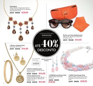 72
ቤ Colar Sophisticated
Comprimento da corrente: 390 mm +
extensor com 60 mm. Diâmetro da
medalha: 23 mm.
28106 €24,95 €14,95
ቢ Brincos Sophisticated
Dimensões: 24 x 13 mm.
28107 €24,95 €14,95
ባ Pulseira Sophisticated
Diâmetro interior oval: 62 x 53 mm.
Largura: 4,2 mm.
28104 €24,95 €14,95
Óculos com Caixa Sophisticated
Material: PC, liga de zinco. Dimensões:
14,5 x 5,5 x 4,1 cm.
28547 €25,00 €14,95
Com ELEMENTOS
SWAROWSKI
Colar Royal
Níquel Testado. Comprimento: 42 cm +
corrente com extensão de 7 cm. Pendente
mais comprido: 7,3 cm.
28415 €59,95 €39,95
O ESTILO ESTÁ NOS
PORMENORES
ATÉ 40%DESCONTO
ባ 28397 Colar Powder Pink
Níquel Testado. Comprimento: 56 cm
(incluindo corrente de extensão com
6 cm).
28397 €59,95 €39,95
ቢ 28398 Brincos Powder Pink
Níquel Testado. Dimensões:
3,5 x 7 cm.
28398 €29,95
€19,95
ቢ
ባ
ቢ
ባ
ቤ
ATÉ RUTURA DO
STOCK!
 