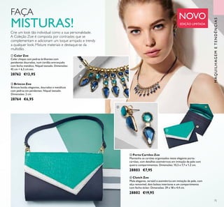 75
MAQUILHAGEMETENDÊNCIAS
Crie um look tão individual como a sua personalidade.
A Coleção Zoe é composta por contrastes que se
complementam e adicionam um toque arrojado e trendy
a qualquer look. Misture materiais e destaque-se da
multidão.
ቢ Colar Zoe
Colar chique com pedras brilhantes com
pendentes dourados, num cordão entrançado
com fecho metálico. Níquel testado. Dimensões:
45 cm + 6,5 cm ext.
28762 €12,95
ባ Brincos Zoe
Brincos botão elegantes, dourados e metálicos
com pedras em pendentes. Níquel testado.
Dimensões: 2 cm.
28764 €6,95
ብ Clutch Zoe
Mala elegante, versátil e assimétrica em imitação de pele, com
alça removível, dois bolsos interiores e um compartimento
com fecho-éclair. Dimensões: 29 x 18 x 4,4 cm.
28802 €19,95
ቤ Porta Cartões Zoe
Mantenha os cartões organizados neste elegante porta-
cartões, com detalhes assimétricos em imitação de pele com
quatro compartimentos. Dimensões: 10,5 x 7,7 x 1,2 cm.
28803 €7,95
ቢ
ባ
ቤ
ብ
FAÇA
MISTURAS!
NOVO
EDIÇÃO LIMITADA
 