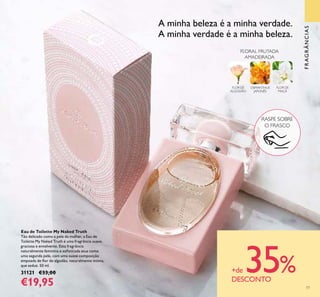 77
FRAGRÂNCIAS
Eau de Toilette My Naked Truth
Tão delicado como a pele da mulher, a Eau de
Toilette My Naked Truth é uma fragrância suave,
graciosa e envolvente. Esta fragrância
naturalmente feminina e soﬁsticada atua como
uma segunda pele, com uma suave composição
empoada de ﬂor de algodão, naturalmente íntima,
que seduz. 50 ml.
31121 €33,00
€19,95
OSMANTHUS
JAPONÊS
FLOR DE
MAÇÃ
FLORAL FRUTADA
AMADEIRADA
FLOR DE
ALGODÃO
A minha beleza é a minha verdade.
A minha verdade é a minha beleza.
RASPE SOBRE
O FRASCO
+de 35%DESCONTO
 