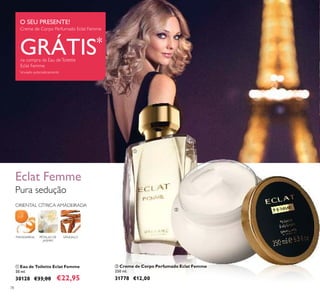 ባ
78
ቢ Eau de Toilette Eclat Femme
50 ml.
30128 €33,00 €22,95
Pura sedução
Eclat Femme
ORIENTAL CÍTRICA AMADEIRADA
SÂNDALOPÉTALAS DE
JASMIM
MANDARINA
ባ Creme de Corpo Perfumado Eclat Femme
250 ml.
31778 €12,00
O SEU PRESENTE!
Creme de Corpo Perfumado Eclat Femme
GRÁTIS*
na compra da Eau deToilette
Eclat Femme
*
enviado automaticamente
ቢ
ባ
 